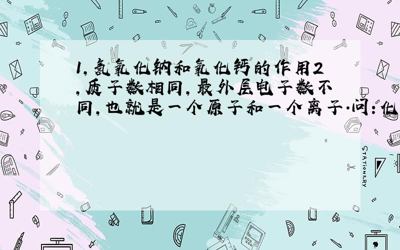 1,氢氧化钠和氧化钙的作用2,质子数相同,最外层电子数不同,也就是一个原子和一个离子.问：化学性质是否