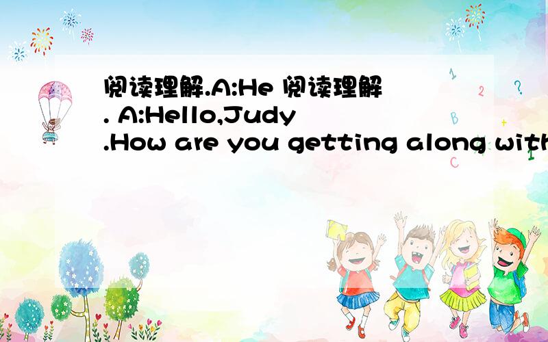 阅读理解.A:He 阅读理解. A:Hello,Judy.How are you getting along with