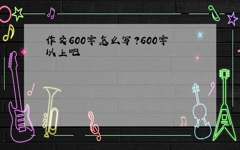 作文600字怎么写?600字以上吧