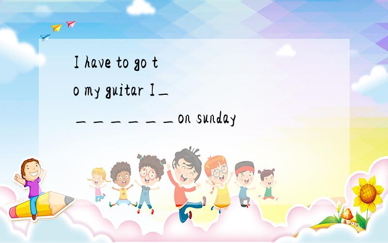 I have to go to my guitar I_______on sunday