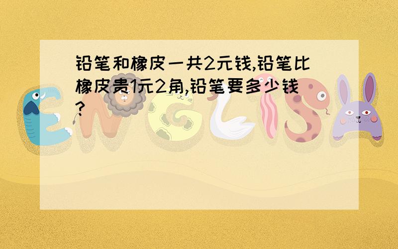 铅笔和橡皮一共2元钱,铅笔比橡皮贵1元2角,铅笔要多少钱?