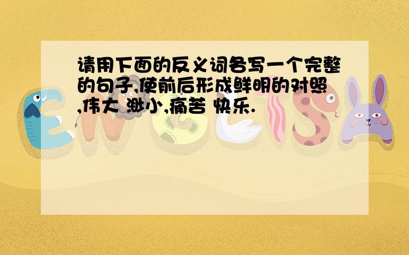 请用下面的反义词各写一个完整的句子,使前后形成鲜明的对照,伟大 渺小,痛苦 快乐.