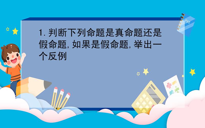 1.判断下列命题是真命题还是假命题,如果是假命题,举出一个反例