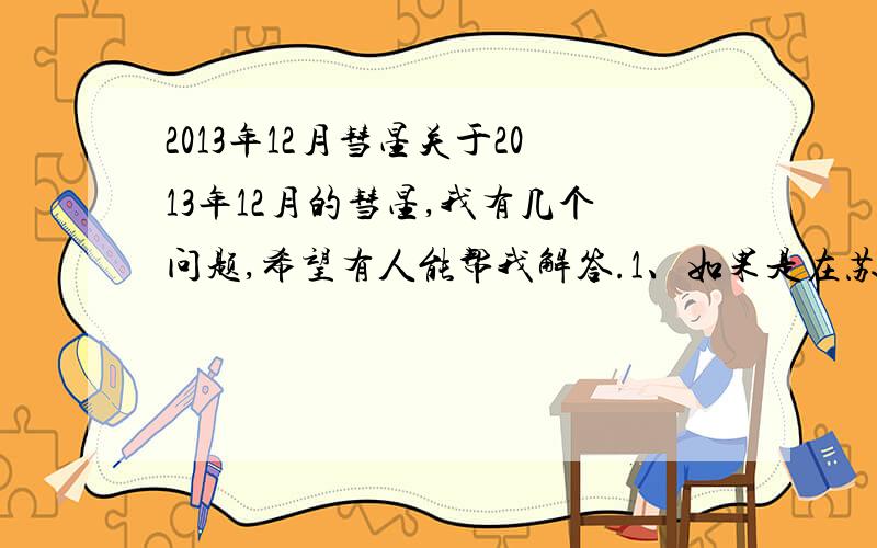 2013年12月彗星关于2013年12月的彗星,我有几个问题,希望有人能帮我解答.1、如果是在苏州地区,是否能看见彗星?