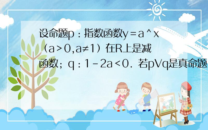 设命题p：指数函数y＝a＾x（a＞0,a≠1）在R上是减函数；q：1－2a＜0．若pVq是真命题,p＾q是假命题．求实数