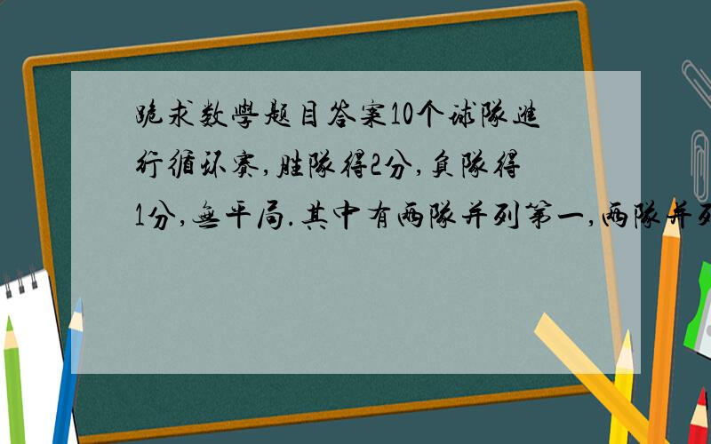 跪求数学题目答案10个球队进行循环赛,胜队得2分,负队得1分,无平局.其中有两队并列第一,两队并列第二,有两个队并列第五