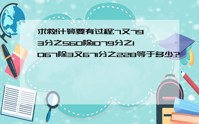 求救!计算要有过程:7又793分之560除1079分之1067除3又671分之228等于多少?