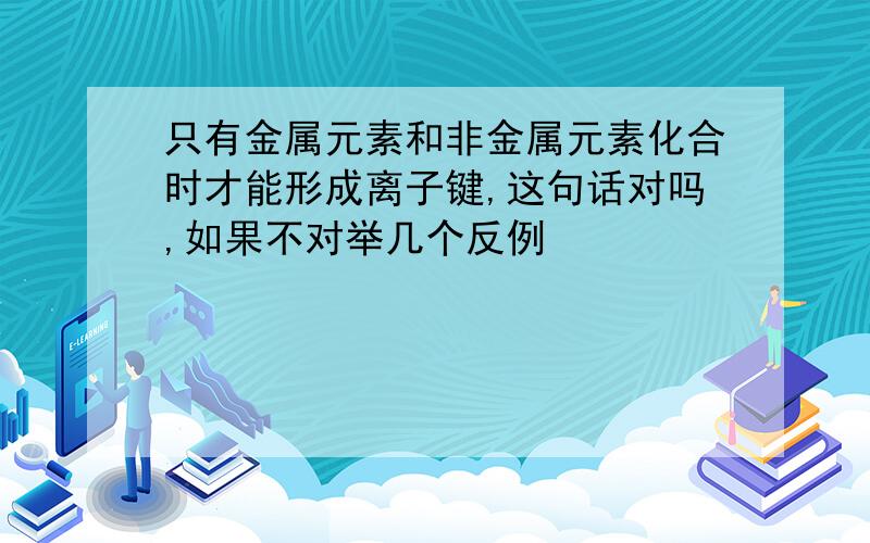 只有金属元素和非金属元素化合时才能形成离子键,这句话对吗,如果不对举几个反例