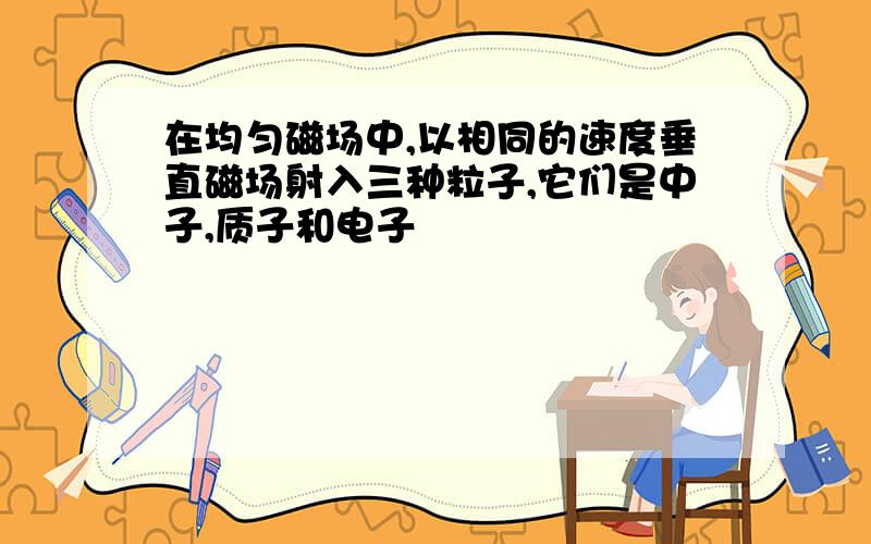 在均匀磁场中,以相同的速度垂直磁场射入三种粒子,它们是中子,质子和电子