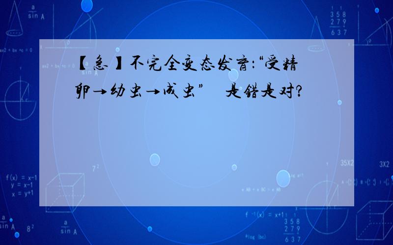 【急】不完全变态发育：“受精卵→幼虫→成虫”　是错是对?