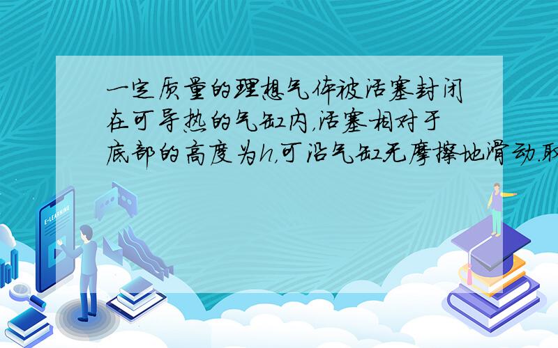 一定质量的理想气体被活塞封闭在可导热的气缸内，活塞相对于底部的高度为h，可沿气缸无摩擦地滑动．取一小盒沙子缓慢地倒在活塞