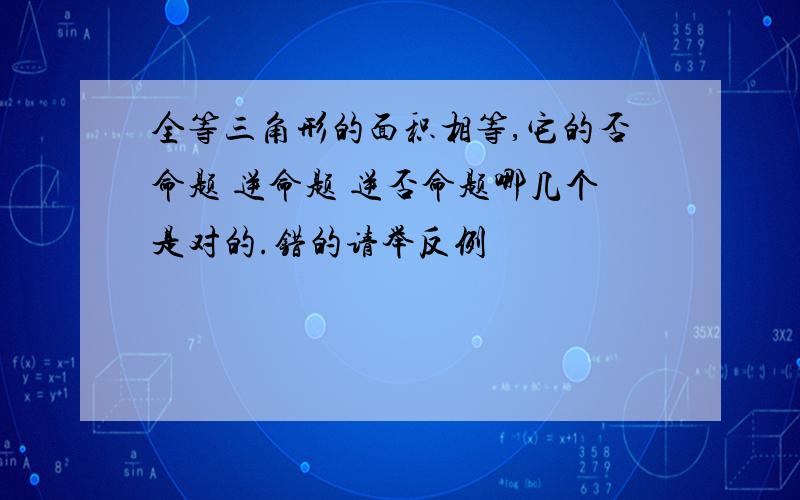 全等三角形的面积相等,它的否命题 逆命题 逆否命题哪几个是对的.错的请举反例