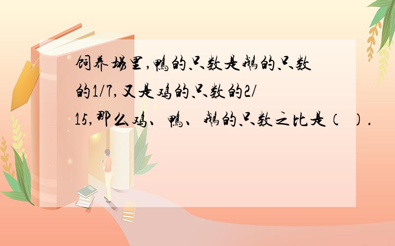 饲养场里,鸭的只数是鹅的只数的1/7,又是鸡的只数的2/15,那么鸡、鸭、鹅的只数之比是（ ）.