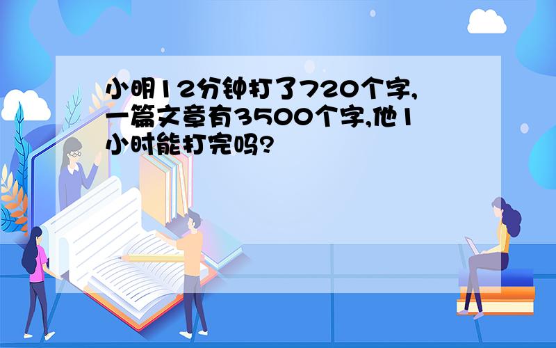 小明12分钟打了720个字,一篇文章有3500个字,他1小时能打完吗?