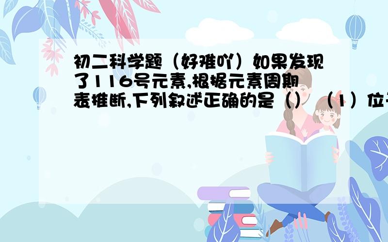 初二科学题（好难吖）如果发现了116号元素,根据元素周期表推断,下列叙述正确的是（） （1）位于第七周期（2）是非金属元