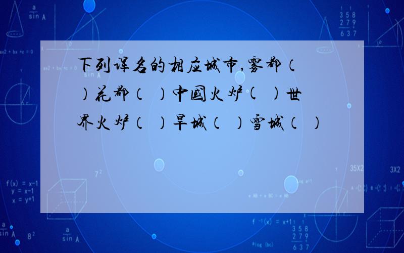 下列诨名的相应城市,雾都（ ）花都（ ）中国火炉( )世界火炉（ ）旱城（ ）雪城（ ）