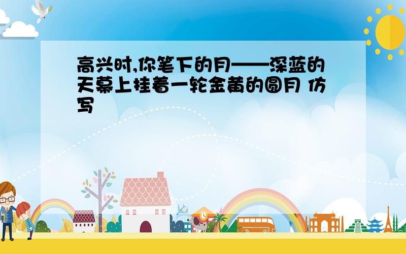 高兴时,你笔下的月——深蓝的天幕上挂着一轮金黄的圆月 仿写