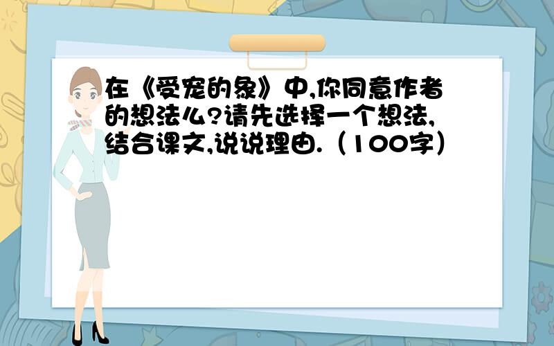 在《受宠的象》中,你同意作者的想法么?请先选择一个想法,结合课文,说说理由.（100字）