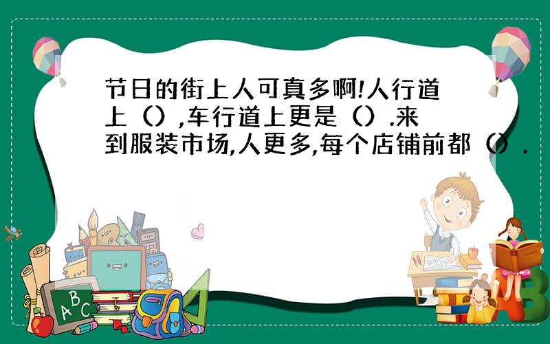 节日的街上人可真多啊!人行道上（）,车行道上更是（）.来到服装市场,人更多,每个店铺前都（）.