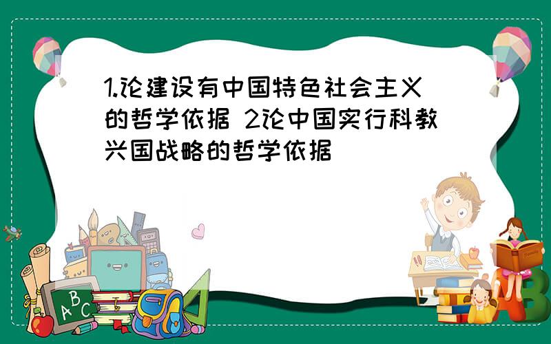 1.论建设有中国特色社会主义的哲学依据 2论中国实行科教兴国战略的哲学依据