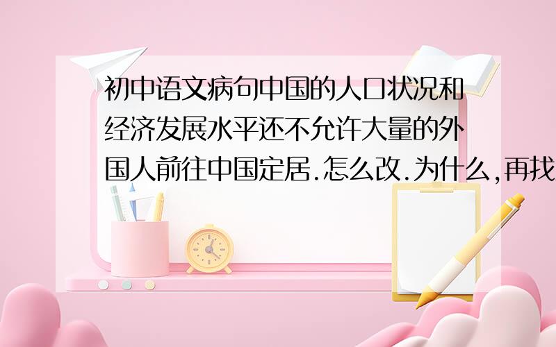 初中语文病句中国的人口状况和经济发展水平还不允许大量的外国人前往中国定居.怎么改.为什么,再找些像这样的例句我们老师说，