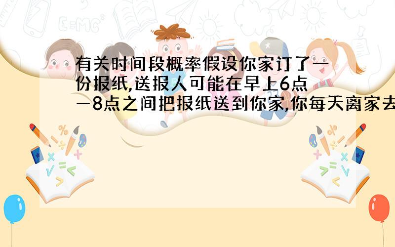 有关时间段概率假设你家订了一份报纸,送报人可能在早上6点—8点之间把报纸送到你家,你每天离家去工作的时间在早上7点—9点