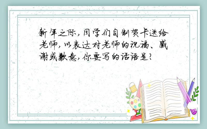 新年之际,同学们自制贺卡送给老师,以表达对老师的祝福、感谢或歉意,你要写的话语是?