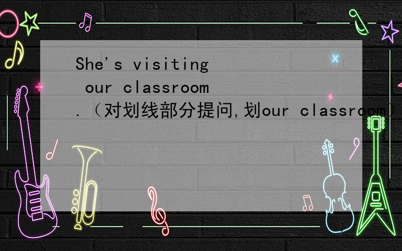 She's visiting our classroom.（对划线部分提问,划our classroom）