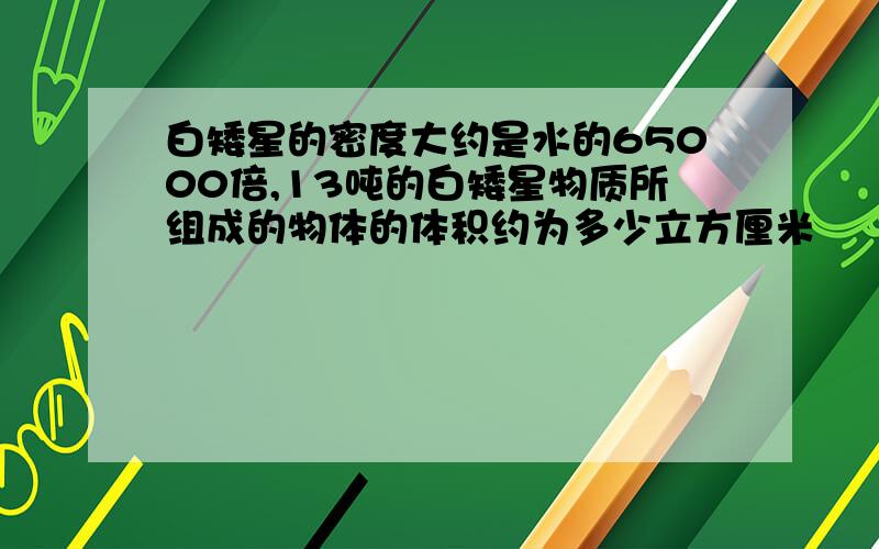 白矮星的密度大约是水的65000倍,13吨的白矮星物质所组成的物体的体积约为多少立方厘米