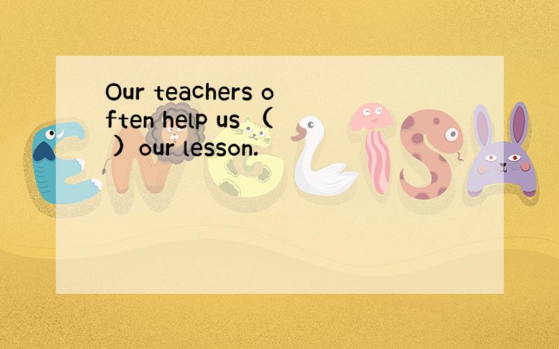 Our teachers often help us （ ）our lesson.