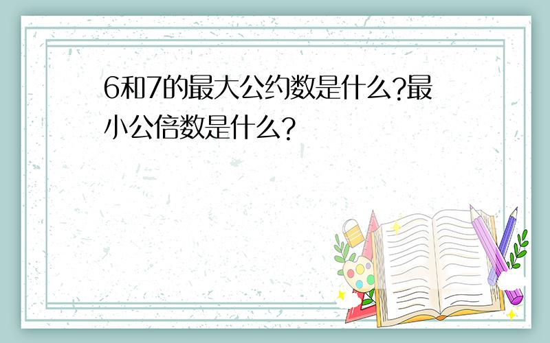 6和7的最大公约数是什么?最小公倍数是什么?