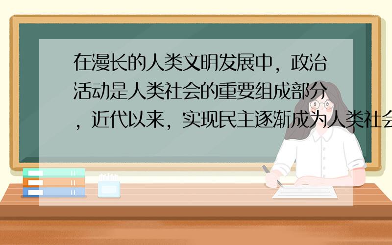 在漫长的人类文明发展中，政治活动是人类社会的重要组成部分，近代以来，实现民主逐渐成为人类社会的普遍追求。阅读下列材料：