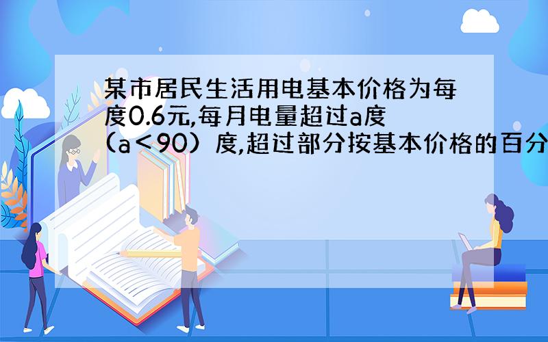 某市居民生活用电基本价格为每度0.6元,每月电量超过a度(a＜90）度,超过部分按基本价格的百分之150收费