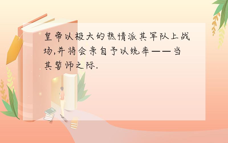 皇帝以极大的热情派其军队上战场,并将会亲自予以统率——当其誓师之际.