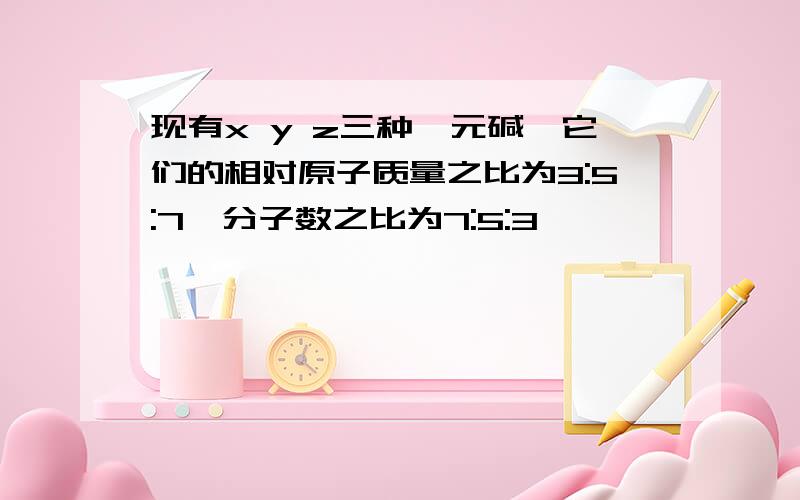 现有x y z三种一元碱,它们的相对原子质量之比为3:5:7,分子数之比为7:5:3