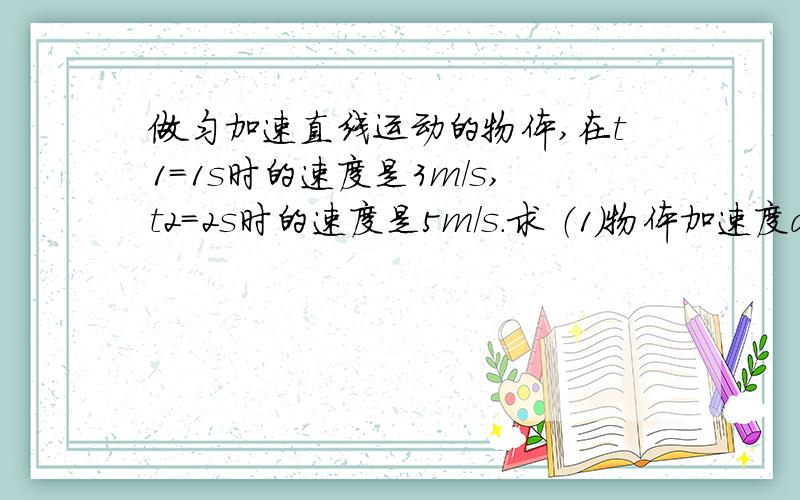 做匀加速直线运动的物体,在t1=1s时的速度是3m/s,t2=2s时的速度是5m/s.求 （1）物体加速度a的大小 （2