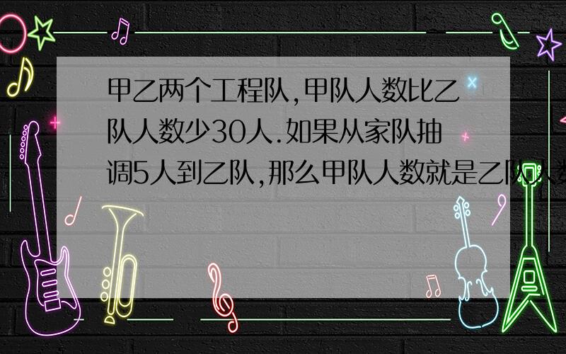 甲乙两个工程队,甲队人数比乙队人数少30人.如果从家队抽调5人到乙队,那么甲队人数就是乙队人数的