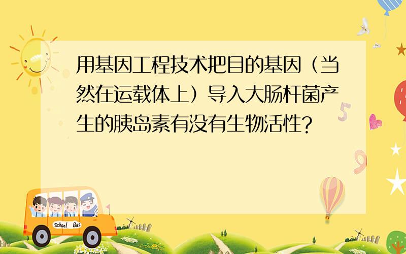 用基因工程技术把目的基因（当然在运载体上）导入大肠杆菌产生的胰岛素有没有生物活性?