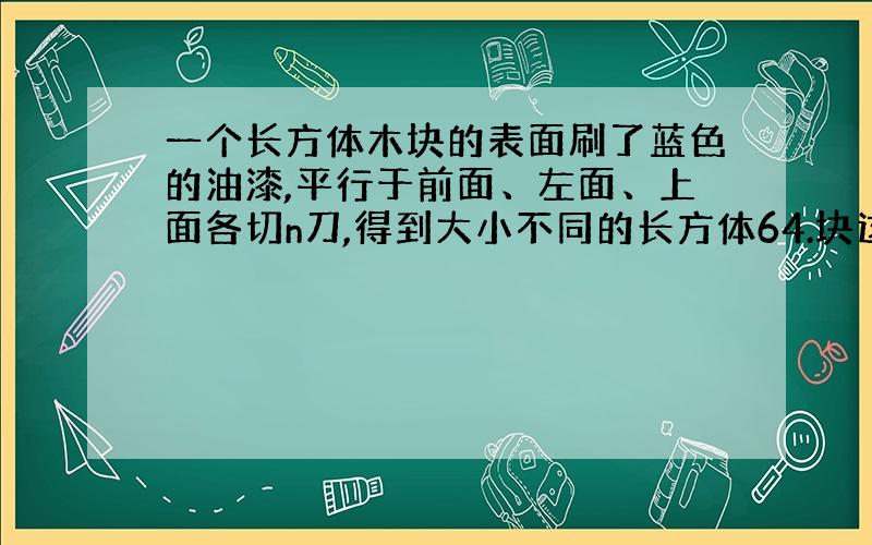 一个长方体木块的表面刷了蓝色的油漆,平行于前面、左面、上面各切n刀,得到大小不同的长方体64.块这些木块没刷漆的面积是1