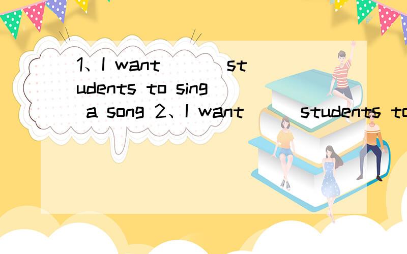 1、I want ___students to sing a song 2、I want___students to s