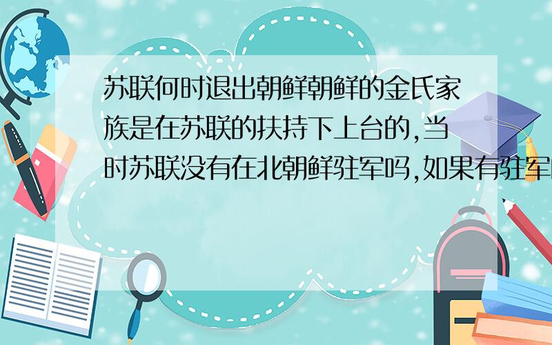 苏联何时退出朝鲜朝鲜的金氏家族是在苏联的扶持下上台的,当时苏联没有在北朝鲜驻军吗,如果有驻军的话是什么时间什么情况下撤走