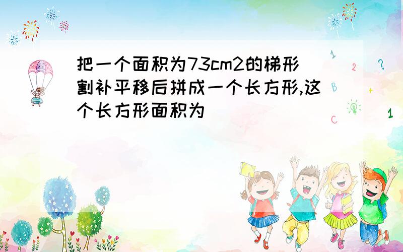 把一个面积为73cm2的梯形割补平移后拼成一个长方形,这个长方形面积为（ ）