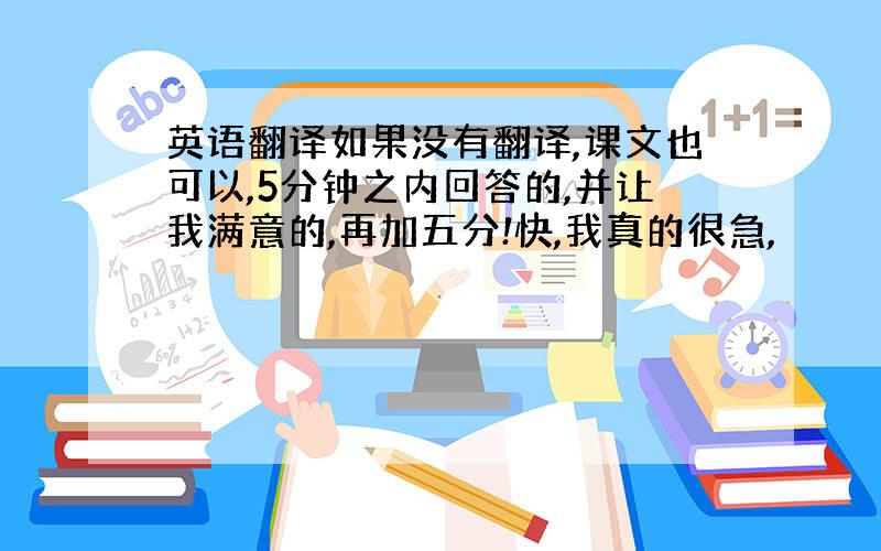 英语翻译如果没有翻译,课文也可以,5分钟之内回答的,并让我满意的,再加五分!快,我真的很急,