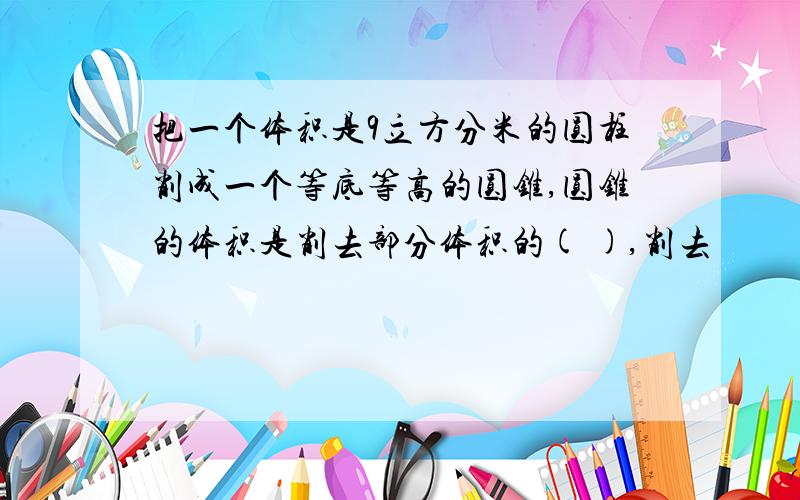 把一个体积是9立方分米的圆柱削成一个等底等高的圆锥,圆锥的体积是削去部分体积的( ),削去