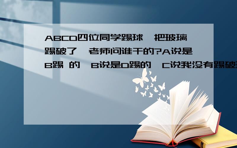 ABCD四位同学踢球,把玻璃踢破了,老师问谁干的?A说是B踢 的,B说是D踢的,C说我没有踢破玻璃,