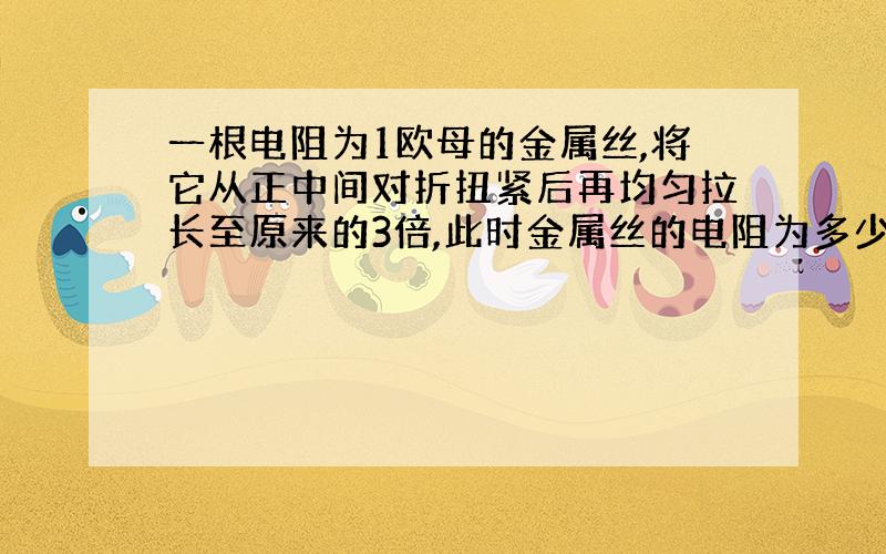 一根电阻为1欧母的金属丝,将它从正中间对折扭紧后再均匀拉长至原来的3倍,此时金属丝的电阻为多少?