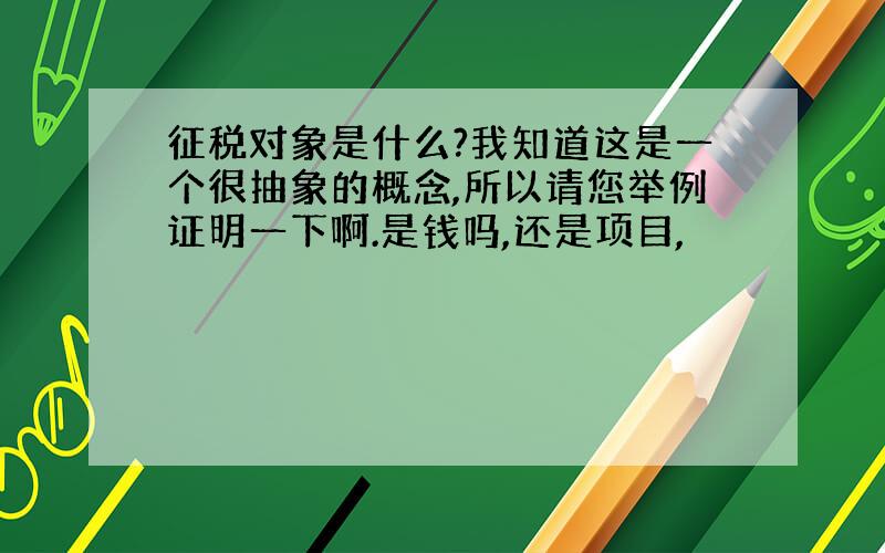 征税对象是什么?我知道这是一个很抽象的概念,所以请您举例证明一下啊.是钱吗,还是项目,