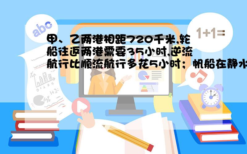 甲、乙两港相距720千米,轮船往返两港需要35小时,逆流航行比顺流航行多花5小时；帆船在静水中每小时行驶24千米,问帆船