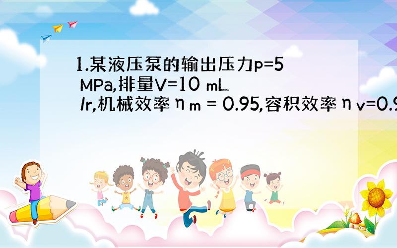 1.某液压泵的输出压力p=5 MPa,排量V=10 mL /r,机械效率ηm = 0.95,容积效率ηv=0.9,当转速