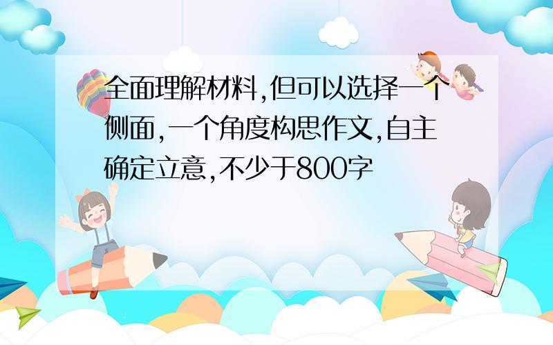 全面理解材料,但可以选择一个侧面,一个角度构思作文,自主确定立意,不少于800字